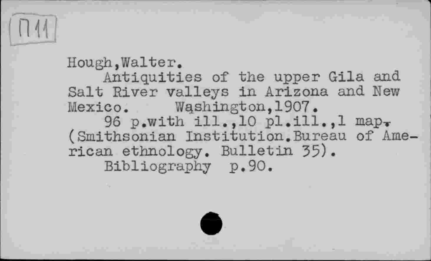 ﻿Hough,Walter.
Antiquities of the upper Gila and Salt River valleys in Arizona and New Mexico. Washington,1907.
96 p.with ill., 10 pl.ill., 1 map-r (Smithsonian Institution.Bureau of American ethnology. Bulletin 55).
Bibliography p.90.